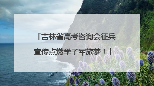 吉林省高考咨询会征兵宣传点燃学子军旅梦！